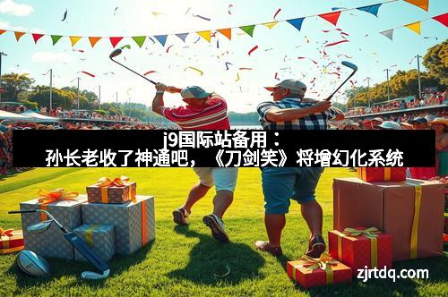 j9国际站备用：孙长老收了神通吧，《刀剑笑》将增幻化系统